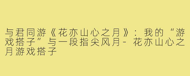 与君同游《花亦山心之月》：我的“游戏搭子”与一段指尖风月-花亦山心之月游戏搭子