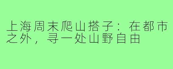 上海周末爬山搭子：在都市之外，寻一处山野自由