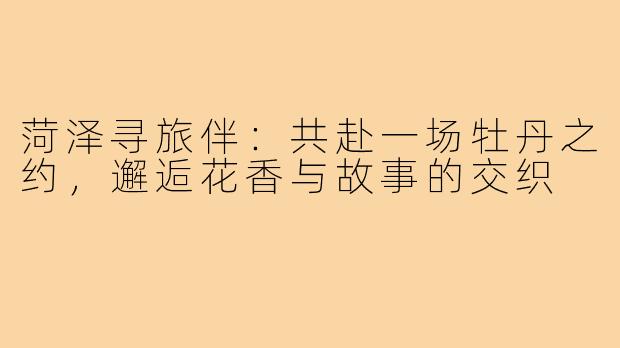 菏泽寻旅伴：共赴一场牡丹之约，邂逅花香与故事的交织