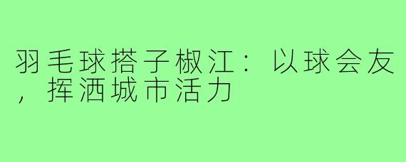 羽毛球搭子椒江：以球会友，挥洒城市活力
