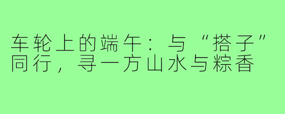 车轮上的端午：与“搭子”同行，寻一方山水与粽香