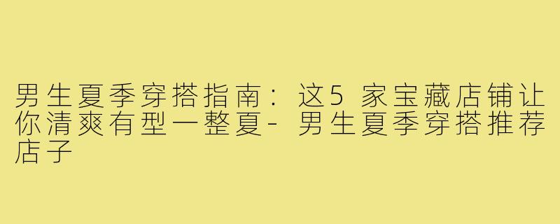 男生夏季穿搭指南：这5家宝藏店铺让你清爽有型一整夏-男生夏季穿搭推荐店子