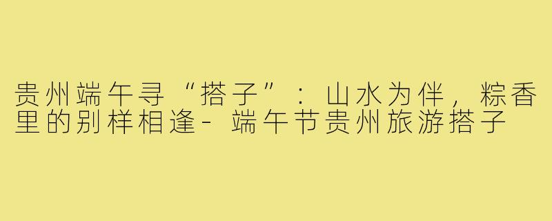 贵州端午寻“搭子”:山水为伴,粽香里的别样相逢-端午节贵州旅游搭子