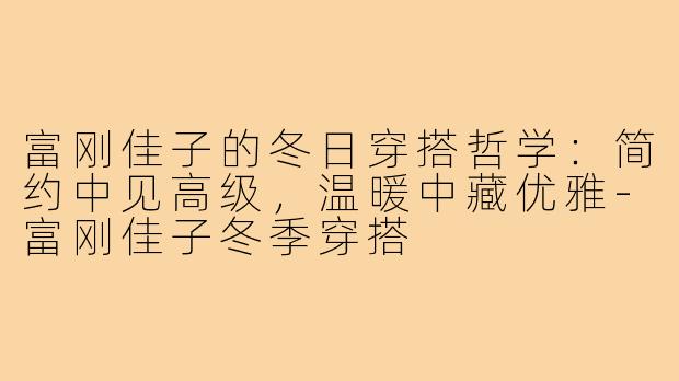 富刚佳子的冬日穿搭哲学：简约中见高级，温暖中藏优雅-富刚佳子冬季穿搭