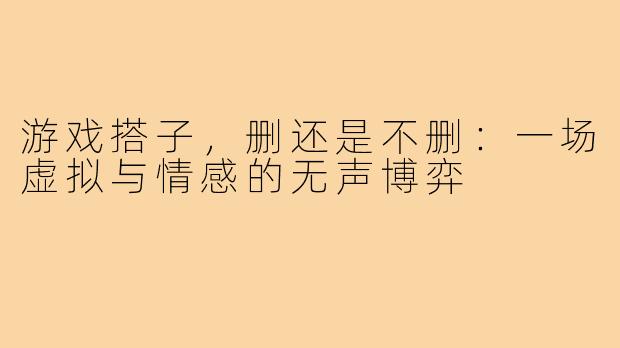 游戏搭子，删还是不删：一场虚拟与情感的无声博弈