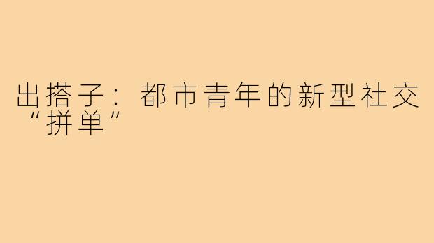 出搭子：都市青年的新型社交“拼单”