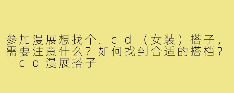 参加漫展想找个.cd(女装)搭子,需要注意什么?如何找到合适的搭档?-cd漫展搭子