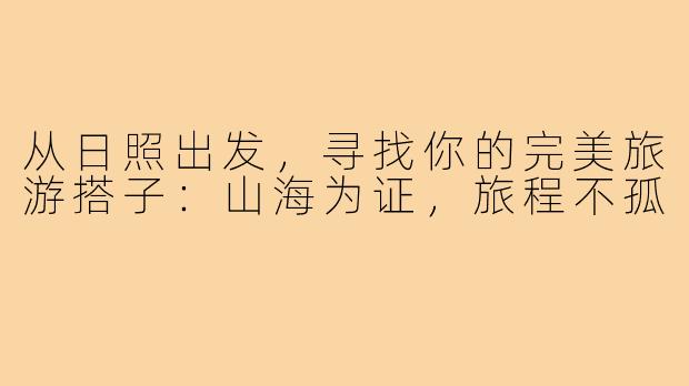 从日照出发,寻找你的完美旅游搭子:山海为证,旅程不孤