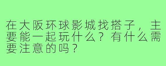 在大阪环球影城找搭子，主要能一起玩什么？有什么需要注意的吗？