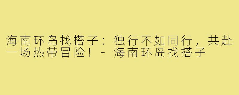 海南环岛找搭子：独行不如同行，共赴一场热带冒险！-海南环岛找搭子