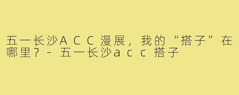 五一长沙ACC漫展，我的“搭子”在哪里？-五一长沙acc搭子