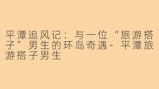 平潭追风记：与一位“旅游搭子”男生的环岛奇遇