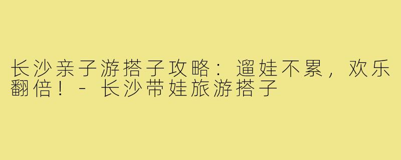 长沙亲子游搭子攻略：遛娃不累，欢乐翻倍！-长沙带娃旅游搭子
