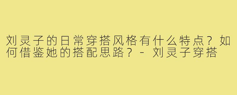 刘灵子的日常穿搭风格有什么特点?如何借鉴她的搭配思路?-刘灵子穿搭