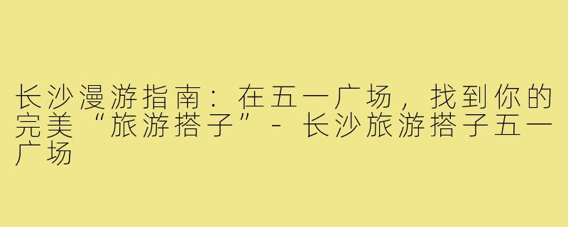 长沙漫游指南:在五一广场,找到你的完美“旅游搭子”-长沙旅游搭子五一广场