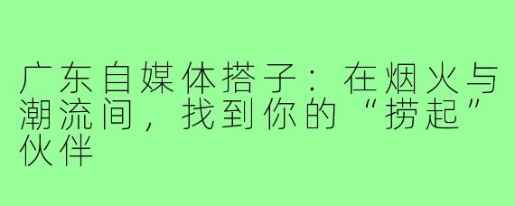 广东自媒体搭子：在烟火与潮流间，找到你的“捞起”伙伴