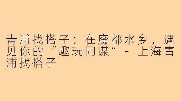 青浦找搭子：在魔都水乡，遇见你的“趣玩同谋”-上海青浦找搭子