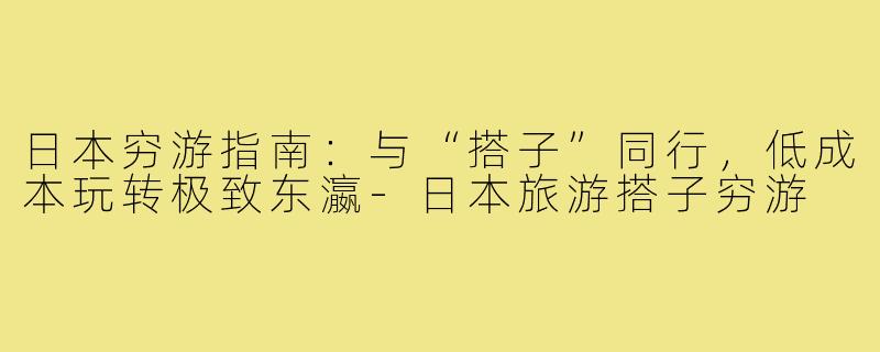 日本穷游指南:与“搭子”同行,低成本玩转极致东瀛-日本旅游搭子穷游