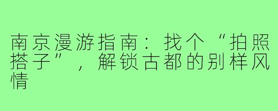 南京漫游指南:找个“拍照搭子”,解锁古都的别样风情