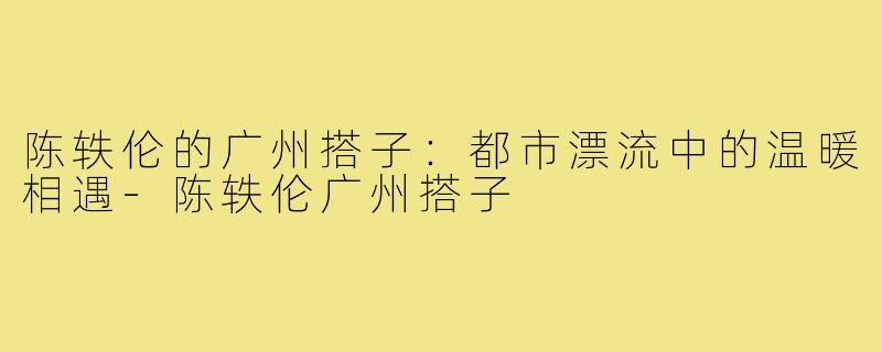 陈轶伦的广州搭子：都市漂流中的温暖相遇-陈轶伦广州搭子