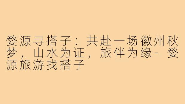 婺源寻搭子:共赴一场徽州秋梦,山水为证,旅伴为缘-婺源旅游找搭子