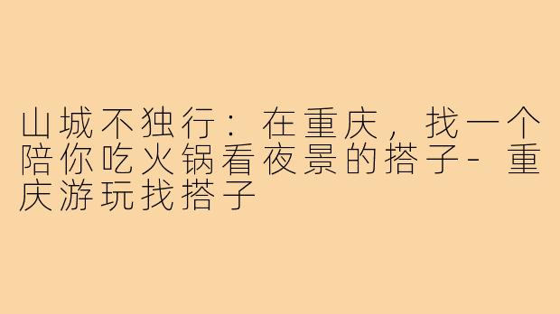 山城不独行：在重庆，找一个陪你吃火锅看夜景的搭子-重庆游玩找搭子