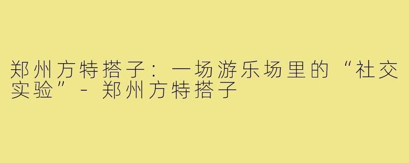 郑州方特搭子：一场游乐场里的“社交实验”-郑州方特搭子
