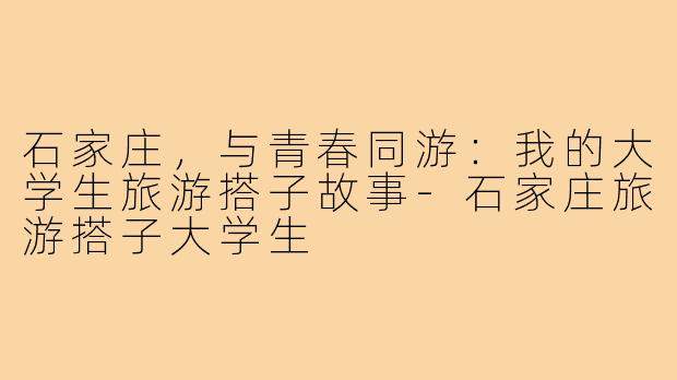 石家庄，与青春同游：我的大学生旅游搭子故事-石家庄旅游搭子大学生