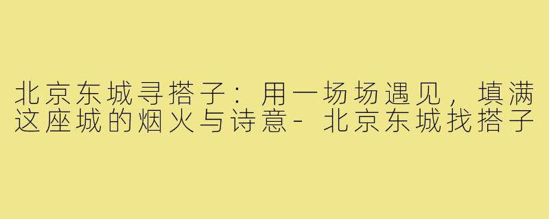 北京东城寻搭子:用一场场遇见,填满这座城的烟火与诗意-北京东城找搭子