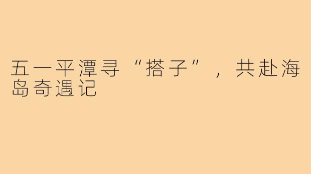 五一平潭寻“搭子”，共赴海岛奇遇记