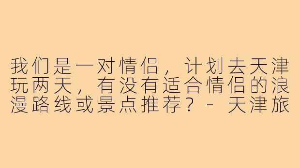 我们是一对情侣，计划去天津玩两天，有没有适合情侣的浪漫路线或景点推荐？