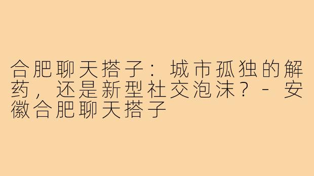 合肥聊天搭子：城市孤独的解药，还是新型社交泡沫？-安徽合肥聊天搭子