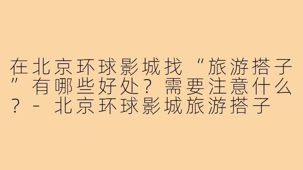 在北京环球影城找“旅游搭子”有哪些好处?需要注意什么?-北京环球影城旅游搭子