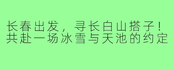 长春出发,寻长白山搭子!共赴一场冰雪与天池的约定