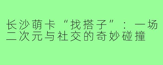 长沙萌卡“找搭子”：一场二次元与社交的奇妙碰撞