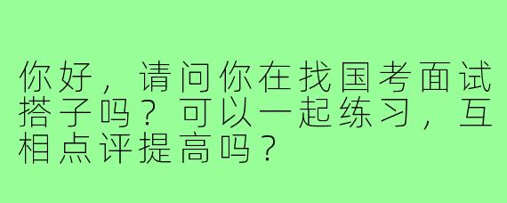 你好,请问你在找国考面试搭子吗?可以一起练习,互相点评提高吗?