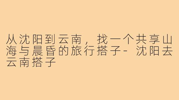 从沈阳到云南，找一个共享山海与晨昏的旅行搭子-沈阳去云南搭子