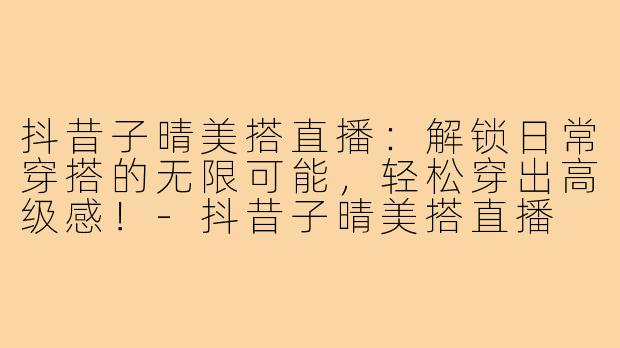 抖昔子晴美搭直播：解锁日常穿搭的无限可能，轻松穿出高级感！-抖昔子晴美搭直播