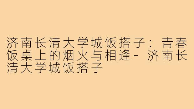 济南长清大学城饭搭子：青春饭桌上的烟火与相逢-济南长清大学城饭搭子