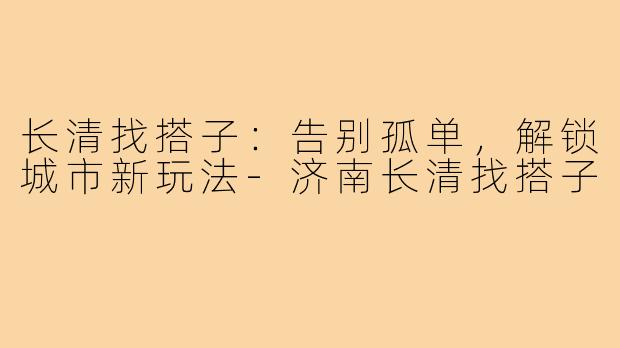 长清找搭子：告别孤单，解锁城市新玩法-济南长清找搭子