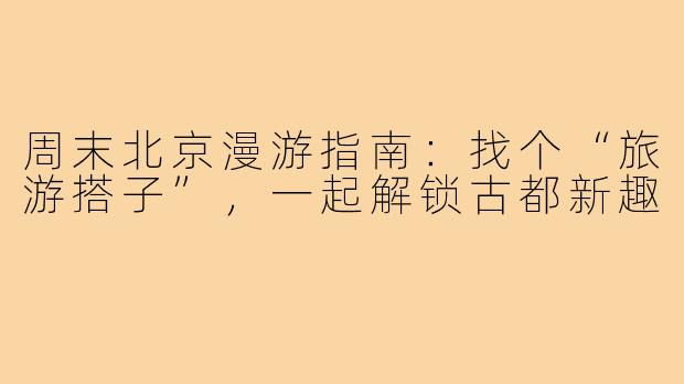 周末北京漫游指南：找个“旅游搭子”，一起解锁古都新趣