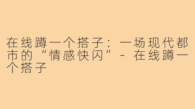 在线蹲一个搭子：一场现代都市的“情感快闪”-在线蹲一个搭子