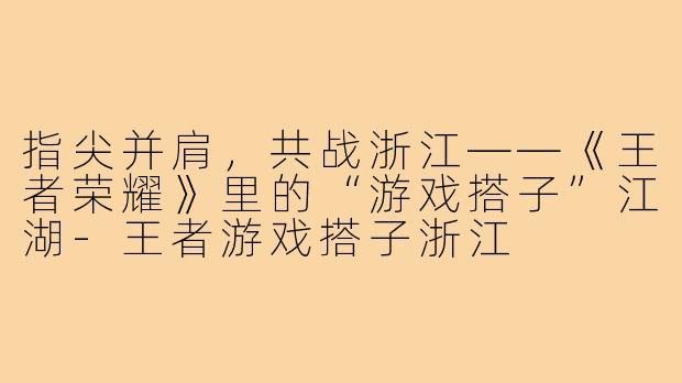 指尖并肩,共战浙江——《王者荣耀》里的“游戏搭子”江湖-王者游戏搭子浙江