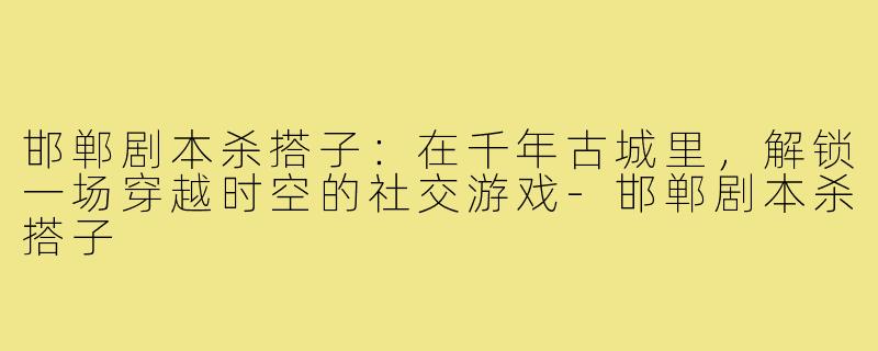 邯郸剧本杀搭子：在千年古城里，解锁一场穿越时空的社交游戏-邯郸剧本杀搭子