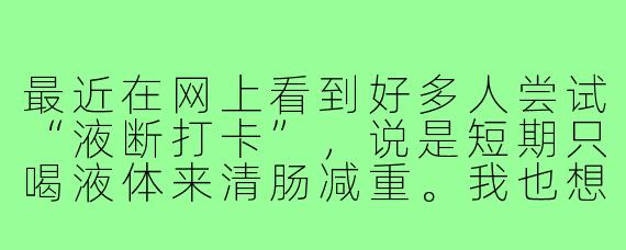 最近在网上看到好多人尝试“液断打卡”，说是短期只喝液体来清肠减重。我也想试试，但又担心自己坚持不下来，或者方法不对伤身体。你做过这个吗？有什么经验可以分享？或者要不要一起当“打卡搭子”互相监督？