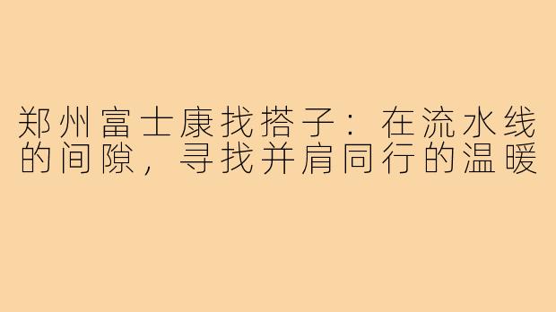 郑州富士康找搭子：在流水线的间隙，寻找并肩同行的温暖
