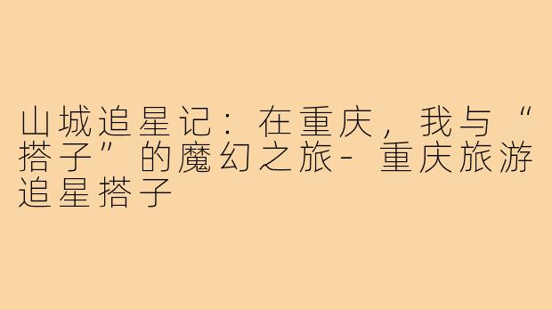 山城追星记：在重庆，我与“搭子”的魔幻之旅-重庆旅游追星搭子