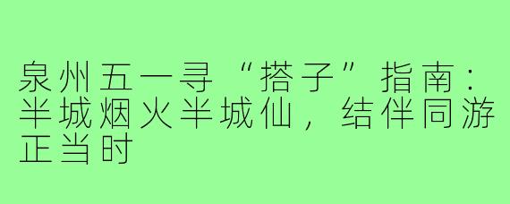泉州五一寻“搭子”指南：半城烟火半城仙，结伴同游正当时