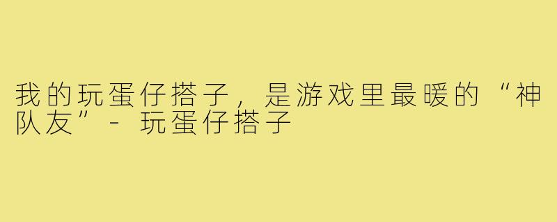 我的玩蛋仔搭子，是游戏里最暖的“神队友”-玩蛋仔搭子