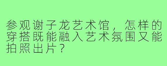 参观谢子龙艺术馆，怎样的穿搭既能融入艺术氛围又能拍照出片？